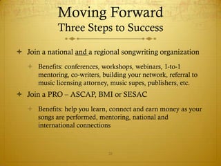 Moving Forward
             Three Steps to Success

 Join a national and a regional songwriting organization
    Benefits: conferences, workshops, webinars, 1-to-1
     mentoring, co-writers, building your network, referral to
     music licensing attorney, music supes, publishers, etc.
 Join a PRO – ASCAP, BMI or SESAC
    Benefits: help you learn, connect and earn money as your
     songs are performed, mentoring, national and
     international connections
    Join SoundExchange if you control master rights

                               28
 