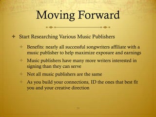 Moving Forward
 Start Researching Various Music Publishers
    Benefits: nearly all successful songwriters affiliate with a
     music publisher to help maximize exposure and earnings
    Music publishers have many more writers interested in
     signing than they can serve
    Not all music publishers are the same
    As you build your connections, ID the ones that best fit
     you and your creative direction



                                29
 