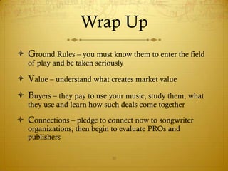 Wrap Up
 Ground Rules – you must know them to enter the field
   of play and be taken seriously

 Value – understand what creates market value
 Buyers – they pay to use your music, study them, what
   they use and learn how such deals come together

 Connections – pledge to connect now to songwriter
   organizations, then begin to evaluate PROs and
   publishers

                             30
 