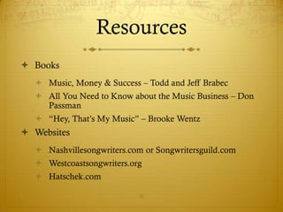 Resources
 Books
   Music, Money & Success – Todd and Jeff Brabec
   All You Need to Know about the Music Business – Don
    Passman
   “Hey, That’s My Music” – Brooke Wentz
 Websites
   Nashvillesongwriters.com or Songwritersguild.com
   Westcoastsongwriters.org
   Hatschek.com

                           31
 
