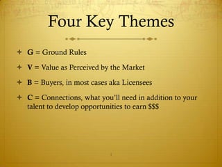 Four Key Themes
 G = Ground Rules

 V = Value as Perceived by the Market

 B = Buyers, in most cases aka Licensees

 C = Connections, what you’ll need in addition to your
  talent to develop opportunities to earn $$$




                            4
 