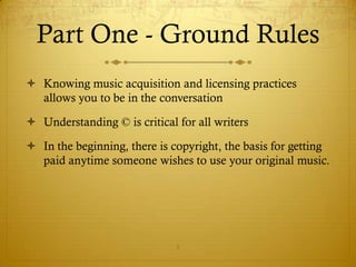 Part One - Ground Rules
 Knowing music acquisition and licensing practices
  allows you to be in the conversation

 Understanding © is critical for all writers

 In the beginning, there is copyright, the basis for getting
  paid anytime someone wishes to use your original music.




                              5
 
