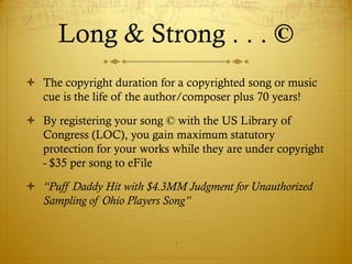 Long & Strong . . . ©
 The copyright duration for a copyrighted song or music
  cue is the life of the author/composer plus 70 years!

 By registering your song © with the US Library of
  Congress (LOC), you gain maximum statutory
  protection for your works while they are under copyright
  - $35 per song to eFile

 “Puff Daddy Hit with $4.3MM Judgment for Unauthorized
  Sampling of Ohio Players Song”


                            7
 