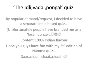 ‘The Idli,vadai,pongal’ quiz By popular demand/request, I decided to have a separate India based quiz… (Un)fortunately people have branded me as a ‘local’ quizzer.. Content:100% Indian flavour Hope you guys have fun with my 2nd edition of Namma quiz… Saar..chaai…chaai..chaai… 