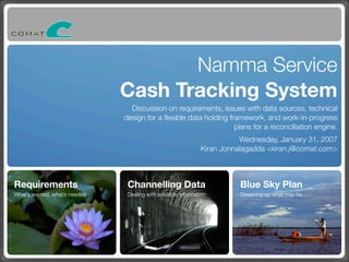 Namma Service
Cash Tracking System
Discussion on requirements, issues with data sources, technical
design for a ﬂexible data holding framework, and work-in-progress
plans for a reconciliation engine.
Wednesday, January 31, 2007
Kiran Jonnalagadda <kiran.j@comat.com>

Requirements

Channelling Data

Blue Sky Plan

What’s wanted, what’s needed

Dealing with available information

Dreaming up what may be…

 