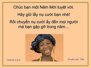Chúc bạn một Năm Mới tuyệt vời. Hãy giữ lấy nụ cười bạn nhé! Rồi chuyển nụ cười ấy đến mọi người mà bạn gặp gỡ trong năm… Thiết kế: K & K Chuyển ngữ: TDN 
