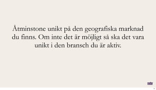 Åtminstone unikt på den geografiska marknad
du finns. Om inte det är möjligt så ska det vara
unikt i den bransch du är aktiv.
11
 