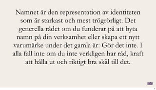 Namnet är den representation av identiteten
som är starkast och mest trögrörligt. Det
generella rådet om du funderar på att byta
namn på din verksamhet eller skapa ett nytt
varumärke under det gamla är: Gör det inte. I
alla fall inte om du inte verkligen har råd, kraft
att hålla ut och riktigt bra skäl till det.
2
 