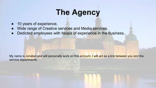 The Agency
● 10 years of experience.
● Wide range of Creative services and Media services.
● Dedicted employees with heaps of experience in the business.
My name is Jonatan and will personally work on this account. I will act as a link between you and the
service departments.
 