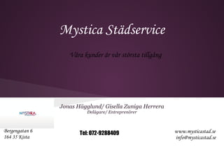 Mystica Städservice
                   Våra kunder är vår största tillgång




                Jonas Hägglund/ Gisella Zuniga Herrera
                          Delägare/ Entreprenörer



Bergengatan 6          Tel: 072-9288409                  www.mysticastad.se
164 35 Kista                                             info@mysticastad.se
 