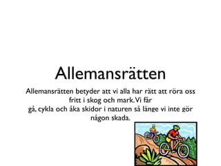 Allemansrätten
Allemansrätten betyder att vi alla har rätt att röra oss
              fritt i skog och mark. Vi får
gå, cykla och åka skidor i naturen så länge vi inte gör
                       någon skada.
 