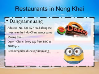 Restaurants in Nong Khai
• Dangnamnuang
Address : No. 526-527 road along the
river near the Indo-China stance came
Muang Khai.
Open -Close: Every day from 6:00 to
20:00 pm.
Recommended dishes : Namnuang