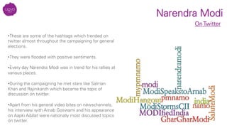 Narendra Modi
On Twitter
• These are some of the hashtags which trended on
twitter almost throughout the campaigning for general
elections.
• They were ﬂooded with positive sentiments.
• Every day Narendra Modi was in trend for his rallies at
various places.
• During the campaigning he met stars like Salman
Khan and Rajinikanth which became the topic of
discussion on twitter.
• Apart from his general video bites on newschannels,
his interview with Arnab Goswami and his appearance
on Aapki Adalat were nationally most discussed topics
on twitter.
 