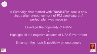 A Campaign that started with ‘NaMo4PM’ took a new
shape after announcement of PM candidature. A
perfect plan was made to
Leverage the popularity of NaMo
+
Highlight all the negative aspects of UPA Government
+
Enlighten the hope & positivity among people
 