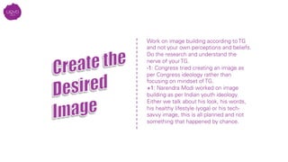 Work on image building according to TG
and not your own perceptions and beliefs.
Do the research and understand the
nerve of your TG. 
-1: Congress tried creating an image as
per Congress ideology rather than
focusing on mindset of TG.
+1: Narendra Modi worked on image
building as per Indian youth ideology.
Either we talk about his look, his words,
his healthy lifestyle (yoga) or his tech-
savvy image, this is all planned and not
something that happened by chance.
	
  
 