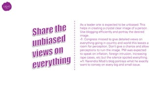 As a leader one is expected to be unbiased. This
helps in creating a crystal clear image of a person.
Use blogging efﬁciently and portray the desired
image.
-1: Congress missed to give detailed views on
everything going in country and world this leaves a
room for perception. Don’t give a chance and allow
perceptions to ruin the image. PM was expected
to speak on inﬂation, foreign intrusion, increasing
rape cases, etc but the silence spoiled everything.
+1: Narendra Modi’s blog portrays what he exactly
want to convey on every big and small issue. 
 
