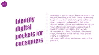 Availability is very important. Everyone expects the
leader to be available for them. Social networking
helps in being there and listening the problems,
views, suggestion and everything that nation
wants to convey. It also helps in understanding the
views of citizen on particular issue and thus, it
gives direction in showcasing one’s views.
-1: Sonia Gandhi, Rahul Gandhi and Manmohan
Singh, nobody has ofﬁcial veriﬁed social proﬁles
on any of the channel.
+1: Narendra Modi has presence on every online
platform.

 