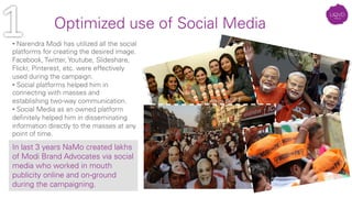 • Narendra Modi has utilized all the social
platforms for creating the desired image.
Facebook, Twitter, Youtube, Slideshare,
Flickr, Pinterest, etc. were effectively
used during the campaign.
• Social platforms helped him in
connecting with masses and
establishing two-way communication.
• Social Media as an owned platform
deﬁnitely helped him in disseminating
information directly to the masses at any
point of time.
Optimized use of Social Media	
  
In last 3 years NaMo created lakhs
of Modi Brand Advocates via social
media who worked in mouth
publicity online and on-ground
during the campaigning. 
 