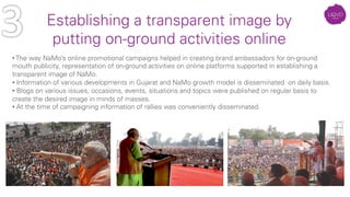 • The way NaMo’s online promotional campaigns helped in creating brand ambassadors for on-ground
mouth publicity, representation of on-ground activities on online platforms supported in establishing a
transparent image of NaMo.
• Information of various developments in Gujarat and NaMo growth model is disseminated on daily basis.
• Blogs on various issues, occasions, events, situations and topics were published on regular basis to
create the desired image in minds of masses.
• At the time of campaigning information of rallies was conveniently disseminated.
Establishing a transparent image by
putting on-ground activities online
 