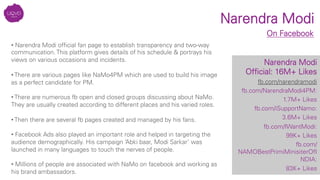 Narendra Modi
Narendra Modi
Ofﬁcial: 16M+ Likes
fb.com/narendramodi
fb.com/NarendraModi4PM:
1.7M+ Likes
fb.com/iSupportNamo: 
3.6M+ Likes
fb.com/IWantModi: 
99K+ Likes
fb.com/
NAMOBestPrimiMinisiterOfI
NDIA: 
83K+ Likes
On Facebook
• Narendra Modi ofﬁcial fan page to establish transparency and two-way
communication. This platform gives details of his schedule & portrays his
views on various occasions and incidents.

• There are various pages like NaMo4PM which are used to build his image
as a perfect candidate for PM.

• There are numerous fb open and closed groups discussing about NaMo.
They are usually created according to different places and his varied roles.

• Then there are several fb pages created and managed by his fans.

• Facebook Ads also played an important role and helped in targeting the
audience demographically. His campaign ‘Abki baar, Modi Sarkar’ was
launched in many languages to touch the nerves of people. 
• Millions of people are associated with NaMo on facebook and working as
his brand ambassadors.
 