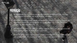 (*) Artista e data a ser definido
 A composição exclusiva vai ser divulgada na semana do dia das
namorados no site e nas rede sociais da rádio;
 O casal contemplado, além da música exclusiva ganha um par de
ingressos para um dos eventos do calendário da rádio (Nova no
Teatro ou Estúdio Nova*);
 No dia do evento, a canção abrirá o show com um clipe exclusivo
feito pelo projeto A música da sua vida;
 Toda a ação será captada em vídeo para repercussão através de
um vídeo case divulgado no site e nas redes sociais da rádio.
 