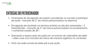  Chamadas de divulgação do projeto convidando os ouvintes a participar
da ação - menção de 5” da marca patrocinadora na abertura;
 Divulgação do resultado na semana anterior ao dia dos namorados – 3
inserções/dia – menção de 5” da marca patrocinadora no encerramento
+ comercial colado de 30”;
 Gravação e repercussão da ação em um evento do calendário da rádio
– vídeo case com inclusão da marca de maneira orgânica no conteúdo.
 Posts nas redes sociais da rádio pré e pós ação.
 