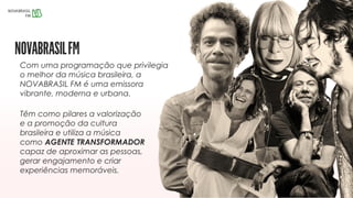 Com uma programação que privilegia
o melhor da música brasileira, a
NOVABRASIL FM é uma emissora
vibrante, moderna e urbana.
Têm como pilares a valorização
e a promoção da cultura
brasileira e utiliza a música
como AGENTE TRANSFORMADOR
capaz de aproximar as pessoas,
gerar engajamento e criar
experiências memoráveis.
 