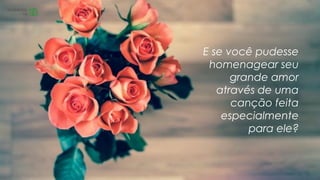 E se você pudesse
homenagear seu
grande amor
através de uma
canção feita
especialmente
para ele?
 