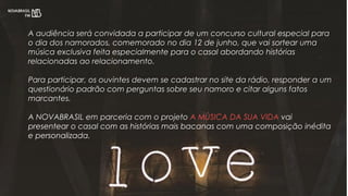 A audiência será convidada a participar de um concurso cultural especial para
o dia dos namorados, comemorado no dia 12 de junho, que vai sortear uma
música exclusiva feita especialmente para o casal abordando histórias
relacionadas ao relacionamento.
Para participar, os ouvintes devem se cadastrar no site da rádio, responder a um
questionário padrão com perguntas sobre seu namoro e citar alguns fatos
marcantes.
A NOVABRASIL em parceria com o projeto A MÚSICA DA SUA VIDA vai
presentear o casal com as histórias mais bacanas com uma composição inédita
e personalizada.
 