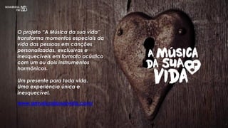 www.amusicadasuavida.com/
O projeto “A Música da sua vida”
transforma momentos especiais da
vida das pessoas em canções
personalizadas, exclusivas e
inesquecíveis em formato acústico
com um ou dois instrumentos
harmônicos.
Um presente para toda vida.
Uma experiência única e
inesquecível.
 