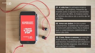 01. A vida traz (a primeira música
"vendida" do projeto). Presente do
marido para a esposa no aniversário
de um ano do filho. A música canta
a história dos dois e do o sonho de ter
um filho.
02. Amor em dobro (música para
casamento). Surpresa do noivo para
a noiva em plena festa. Foi a música
que o casal dançou celebrando o
amor dos dois.
03. Cores, flores e amores (a canção
mais recente, entregue sábado). O
pai resolveu transformar em música a
vida da família (esposa, dois filhos e
um cachorro maltês).
 