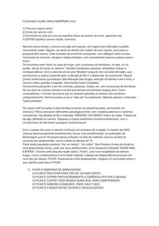 O dicionário Aurélio define NAMORAR como:

1) Procurar inspirar amor;
2) Andar de namoro com;
3) Enamorar-se (que por sua vez significa deixar-se possuir de amor, apaixonar-se).
FLERTAR significa namoro rápido, namorico.

Até bem pouco tempo o namoro era algo pré-nupcial, com regras bem definidas e padrão
comumente aceito. Alguém, ao sentir-se atraído por outrem de sexo oposto, procurava-o,
propondo-lhe namoro. Este consistia de encontros constantes, com diálogos sobre os dois,
momentos de romance, abraços e beijos limitados, com considerável reserva e planos para o
futuro.
Os encontros eram feitos na casa da moça, com a presença de familiares, na sala, ou no
portão, até às 22 horas no máximo. Também constavam passeios, atividades mútuas e
correspondência. Com o advento da era pós "Beatles" (conjunto de rock-and-roll inglês, que
revolucionou a cultura ocidental após a década de 60) e o desenrolar do movimento "Hippie"
(jovens americanos que lutavam pela liberação das drogas, extinção da família e amor livre), o
namoro sofreu grandes mutações. Seus limites foram ampliados.
Os encontros passaram a ser em cinemas, pizzarias, clubes, etc, sem a presença de familiares.
No seu bojo as carícias íntimas e os atos pré-sexuais encontraram espaço livre. Como
conseqüência, o número de jovens que se casaram grávidas ou ficaram sós aumentou
vertiginosamente. Namoro passou a ser a "sala vip" do casamento, faltando apenas o chamado
"papel passado".

Por serem mal formadas muitas famílias tornaram-se desestruturadas, terminando em
divórcios. Filhos cresceram deficientes psicologicamente, sem modelos paternos e maternos
consistentes. Na década de 80 a chamada "AMIZADE COLORIDA" entrou em ação. Tratava-se
de algo diferente do namoro. Rapazes e moças mantinham encontros libidinosos, com o
compromisso de não terem quaisquer compromissos!

Com o passar dos anos o namoro continuou em processo de mutação. O império da AIDS
(doença fatal sexualmente transmissível), trouxe uma transformação na aceleração da
libertinagem juvenil. Os preservativos entraram na lista de materiais comuns da lista de
compras dos adolescentes, como a pílula na década de 70.
Parte desta população resolveu "dar um tempo", "se cuidar". Nos Estados Unidos da América,
uma igreja batista iniciou, junto aos seus adolescentes, uma campanha intitulada "QUEM AMA,
ESPERA". Grande parte daquela região aderiu. Porém, uma nova modalidade de namoro
surgiu. Como a adolescência é uma idade instável, o desejo de independência provocou um
novo tipo de relação: FICAR. Pesquisando entre adolescentes, cheguei a 6 conclusões sobre o
que significa para eles o FICAR:

   1) FICAR É NAMORAR DE BRINCADEIRA
      2) FICAR É PRATICAR PARA VER SE VAI DAR CERTO
      3) FICAR É SUPRIR PROVISORIAMENTE A CARÊNCIA AFETIVA E SEXUAL
      4) FICAR É CURTIR TODO MUNDO NUMA BOA, SEM COMPROMISSO
      5) FICAR É NAMORO AVANÇADO, ONDE VALE TUDO
      6) FICAR É A MODA ENTRE JOVENS E ADOLESCENTES
 