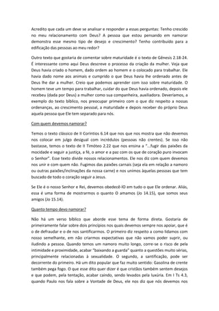 Acredito que cada um deve se analisar e responder a essas perguntas: Tenho crescido
no meu relacionamento com Deus? A pessoa que estou pensando em namorar
demonstra esse mesmo tipo de desejo e crescimento? Tenho contribuído para a
edificação das pessoas ao meu redor?

Outro texto que gostaria de comentar sobre maturidade é o texto de Gênesis 2.18-24.
É interessante como aqui Deus descreve o processo da criação da mulher. Veja que
Deus havia criado o homem, dado ordem ao homem e o colocado para trabalhar. Ele
havia dado nome aos animais e cumprido o que Deus havia lhe ordenado antes de
Deus lhe dar a mulher. Creio que podemos aprender com isso sobre maturidade. O
homem teve um tempo para trabalhar, cuidar do que Deus havia ordenado, depois ele
recebeu (dada por Deus) a mulher como sua companheira, auxiliadora. Deveríamos, a
exemplo do texto bíblico, nos preocupar primeiro com o que diz respeito a nossas
ordenanças, ao crescimento pessoal, a maturidade e depois receber do próprio Deus
aquela pessoa que Ele tem separado para nós.

Com quem devemos namorar?

Temos o texto clássico de II Coríntios 6.14 que nos que nos mostra que não devemos
nos colocar em julgo desigual com incrédulos (pessoas não crentes). Se isso não
bastasse, temos o texto de II Timóteo 2.22 que nos ensina a “...fugir das paixões da
mocidade e seguir a justiça, a fé, o amor e a paz com os que de coração puro invocam
o Senhor”. Esse texto divide nossos relacionamentos. Ele nos diz com quem devemos
nos unir e com quem não. Fugimos das paixões carnais (seja ela em relação a namoro
ou outras paixões/inclinações da nossa carne) e nos unimos àquelas pessoas que tem
buscado de todo o coração seguir a Jesus.

Se Ele é o nosso Senhor e Rei, devemos obedecê-lO em tudo o que Ele ordenar. Aliás,
essa é uma forma de mostrarmos o quanto O amamos (Jo 14.15), que somos seus
amigos (Jo 15.14).

Quanto tempo devo namorar?

Não há um verso bíblico que aborde esse tema de forma direta. Gostaria de
primeiramente falar sobre dois princípios nos quais devemos sempre nos apoiar, que é
o de defraudar e o de nos santificarmos. O primeiro diz respeito a como lidamos com
nosso semelhante, em não criarmos expectativas que não vamos poder suprir, ou
iludindo a pessoa. Quando temos um namoro muito longo, corre-se o risco de pela
intimidade e proximidade, acabar “baixando a guarda” quanto a questões muito sérias,
principalmente relacionadas à sexualidade. O segundo, a santificação, pode ser
decorrente do primeiro. Há um dito popular que faz muito sentido: Gasolina de crente
também pega fogo. O que esse dito quer dizer é que cristãos também sentem desejos
e que podem, pela tentação, acabar caindo, sendo levados pela luxúria. Em I Ts 4.3,
quando Paulo nos fala sobre a Vontade de Deus, ele nos diz que nós devemos nos
 