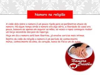 Namoro na religião

A visão dela sobre o namoro é um pouco rígida para os parâmetros atuais do
namoro. Há algum tempo atrás o namoro era algo sério, a liberdade do casal era
pouca, baseava-se apenas em segurar as mãos, as vezes o rapaz conseguia roubar
um beijo escondido dos pais da rapariga.
Hoje em dia o namoro está bem libertino, já envolve caricias mais intimas.
Dentro da visão da religião o namoro é um período de conhecimento
mútuo, conhecimento da alma, do coração, nunca do físico um do outro.
 