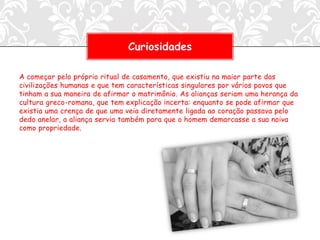Curiosidades

A começar pelo próprio ritual de casamento, que existiu na maior parte das
civilizações humanas e que tem características singulares por vários povos que
tinham a sua maneira de afirmar o matrimônio. As alianças seriam uma herança da
cultura greco-romana, que tem explicação incerta: enquanto se pode afirmar que
existia uma crença de que uma veia diretamente ligada ao coração passava pelo
dedo anelar, a aliança servia também para que o homem demarcasse a sua noiva
como propriedade.
 