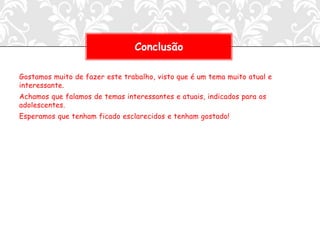 Conclusão

Gostamos muito de fazer este trabalho, visto que é um tema muito atual e
interessante.
Achamos que falamos de temas interessantes e atuais, indicados para os
adolescentes.
Esperamos que tenham ficado esclarecidos e tenham gostado!
 