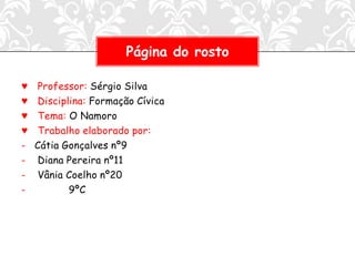 Página do rosto

♥   Professor: Sérgio Silva
♥   Disciplina: Formação Cívica
♥   Tema: O Namoro
♥   Trabalho elaborado por:
-   Cátia Gonçalves nº9
-   Diana Pereira nº11
-   Vânia Coelho nº20
-          9ºC
 