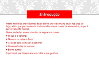 Introdução

Neste trabalho pretendemos falar sobre um tema muito atual nos dias de
hoje, visto que praticamente todos os dias vimos casais de namorados, o que é
perfeitamente normal.
Neste trabalho vamos abordar os seguintes temas:
♥ O que é o namoro?
♥ Namoro na adolescência
♥ A idade para começar a namorar
♥ Consequências do namoro
♥ Entre outras.
Esperamos que fiquem esclarecidos e que gostem!
 