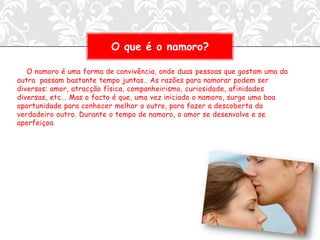 O que é o namoro?

   O namoro é uma forma de convivência, onde duas pessoas que gostam uma da
outra passam bastante tempo juntas.. As razões para namorar podem ser
diversas: amor, atracção física, companheirismo, curiosidade, afinidades
diversas, etc... Mas o facto é que, uma vez iniciado o namoro, surge uma boa
oportunidade para conhecer melhor o outro, para fazer a descoberta do
verdadeiro outro. Durante o tempo de namoro, o amor se desenvolve e se
aperfeiçoa.
 