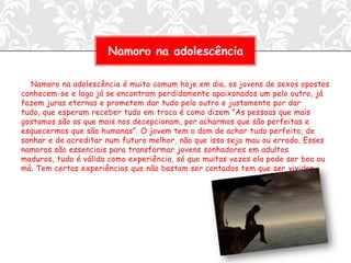 Namoro na adolescência

  Namoro na adolescência é muito comum hoje em dia, os jovens de sexos opostos
conhecem-se e logo já se encontram perdidamente apaixonados um pelo outro, já
fazem juras eternas e prometem dar tudo pelo outro e justamente por dar
tudo, que esperam receber tudo em troca é como dizem ”As pessoas que mais
gostamos são as que mais nos decepcionam, por acharmos que são perfeitas e
esquecermos que são humanas”. O jovem tem o dom de achar tudo perfeito, de
sonhar e de acreditar num futuro melhor, não que isso seja mau ou errado. Esses
namoros são essenciais para transformar jovens sonhadores em adultos
maduros, tudo é válida como experiência, só que muitas vezes ela pode ser boa ou
má. Tem certas experiências que não bastam ser contadas tem que ser vividas.
 
