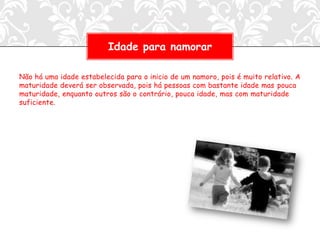 Idade para namorar

Não há uma idade estabelecida para o inicio de um namoro, pois é muito relativo. A
maturidade deverá ser observada, pois há pessoas com bastante idade mas pouca
maturidade, enquanto outros são o contrário, pouca idade, mas com maturidade
suficiente.
 
