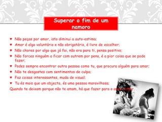 Superar o fim de um
                               namoro

♥ Não peças por amor, isto diminui a auto-estima;
♥ Amar é algo voluntário e não obrigatório, é livre de escolher;
♥ Não chores por algo que já foi, não era para ti, pensa positivo;
♥ Não forces ninguém a ficar com outrem por pena, é a pior coisa que se pode
  fazer;
♥ Podes sempre encontrar outra pessoa como tu, que procura alguém para amar;
♥ Não te desgastes com sentimentos de culpa;
♥ Faz coisas interessantes, muda de visual;
♥ Tu és mais que um objecto, és uma pessoa maravilhosa;
Quando te deixam porque não te amam, há que fazer para o amor voltar.
 