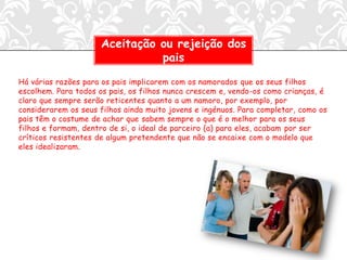 Aceitação ou rejeição dos
                               pais

Há várias razões para os pais implicarem com os namorados que os seus filhos
escolhem. Para todos os pais, os filhos nunca crescem e, vendo-os como crianças, é
claro que sempre serão reticentes quanto a um namoro, por exemplo, por
considerarem os seus filhos ainda muito jovens e ingénuos. Para completar, como os
pais têm o costume de achar que sabem sempre o que é o melhor para os seus
filhos e formam, dentro de si, o ideal de parceiro (a) para eles, acabam por ser
críticos resistentes de algum pretendente que não se encaixe com o modelo que
eles idealizaram.
 