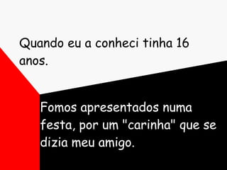 Quando eu a conheci tinha 16 anos. Fomos apresentados numa festa, por um "carinha" que se dizia meu amigo. 