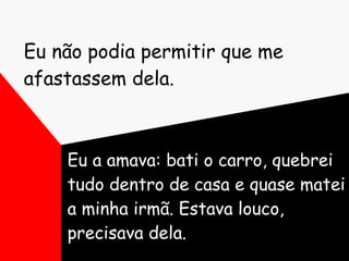 Eu não podia permitir que me afastassem dela. Eu a amava: bati o carro, quebrei tudo dentro de casa e quase matei a minha irmã. Estava louco, precisava dela. 