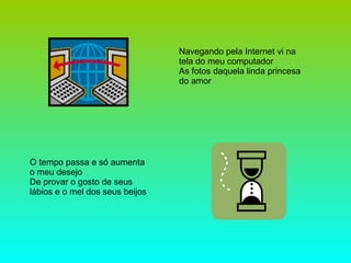 Navegando pela Internet vi na tela do meu computador As fotos daquela linda princesa do amor  O tempo passa e só aumenta o meu desejo De provar o gosto de seus lábios e o mel dos seus beijos 