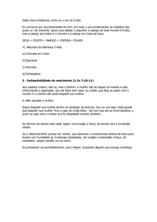 Sede meus imitadores, como eu o sou de Cristo 
Eu vos louvo por vos lembrardes de mim, em tudo, e por conservardes as tradições tais 
quais vo- las transmiti. Quero que saibais o seguinte: a cabeça de todo homem é Cristo, 
mas a cabeça da mulher é o homem e a cabeça de Cristo de Deus. 
DEUS < CRISTO < MARIDO < ESPOSA < FILHOS 
4) Natureza da liderança Cristã: 
a) Centrada em Cristo 
b) Espiritual 
c) Amorosa 
d) Participativa 
5 - Indissolubilidade do matrimonio (1 Co 7:10-11) 
Aos casados ordeno, não eu, mas o Senhor: a mulher não se separe do marido e caso 
tenha havido a separação, que ela fique sem casar ou, então, que faça as pazes com o 
marido. E o marido não pode despedir sua mulher. 
6- Não repudiar a mulher 
Quem despedir sua mulher de-lhe um atestado de divórcio. Ora, eu vos digo: todo aquele 
que despedir sua mulher- fora o caso de união ilícita - faz com que ela se torne adultera; e 
quem se casa com a mulher que foi despedida comete adultério 
Ao término do estudo pelo casal, façam uma oração a Deus, de acordo com a conclusão 
obtida. 
Se o relacionamento precisa ser revisto, que assumam o compromisso diante de Deus para 
buscar com humildade as mudanças necessárias, em oração e submissão a Deus. Se 
necessário, peçam perdão um ao outro. 
Se precisarem de aconselhamento, que o façam, buscando alguém que mereça confiança. 

