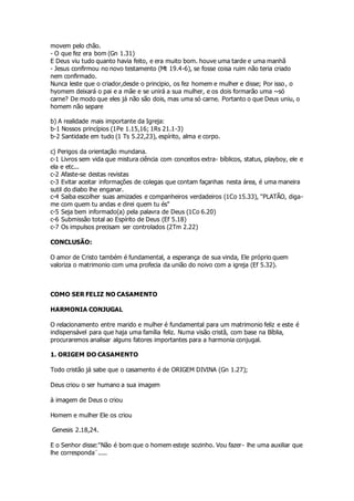 movem pelo chão. 
- O que fez era bom (Gn 1.31) 
E Deus viu tudo quanto havia feito, e era muito bom. houve uma tarde e uma manhã 
- Jesus confirmou no novo testamento (Mt 19.4-6), se fosse coisa ruim não teria criado 
nem confirmado. 
Nunca leste que o criador,desde o principio, os fez homem e mulher e disse; Por isso, o 
hyomem deixará o pai e a mãe e se unirá a sua mulher, e os dois formarão uma ~só 
carne? De modo que eles já não são dois, mas uma só carne. Portanto o que Deus uniu, o 
homem não separe 
b) A realidade mais importante da Igreja: 
b-1 Nossos princípios (1Pe 1.15,16; 1Rs 21.1-3) 
b-2 Santidade em tudo (1 Ts 5.22,23), espírito, alma e corpo. 
c) Perigos da orientação mundana. 
c-1 Livros sem vida que mistura ciência com conceitos extra- bíblicos, status, playboy, ele e 
ela e etc... 
c-2 Afaste-se destas revistas 
c-3 Evitar aceitar informações de colegas que contam façanhas nesta área, é uma maneira 
sutil do diabo lhe enganar. 
c-4 Saiba escolher suas amizades e companheiros verdadeiros (1Co 15.33), "PLATÃO, diga-me 
com quem tu andas e direi quem tu és" 
c-5 Seja bem informado(a) pela palavra de Deus (1Co 6.20) 
c-6 Submissão total ao Espírito de Deus (Ef 5.18) 
c-7 Os impulsos precisam ser controlados (2Tm 2.22) 
CONCLUSÃO: 
O amor de Cristo também é fundamental, a esperança de sua vinda, Ele próprio quem 
valoriza o matrimonio com uma profecia da união do noivo com a igreja (Ef 5.32). 
COMO SER FELIZ NO CASAMENTO 
HARMONIA CONJUGAL 
O relacionamento entre marido e mulher é fundamental para um matrimonio feliz e este é 
indispensável para que haja uma família feliz. Numa visão cristã, com base na Bíblia, 
procuraremos analisar alguns fatores importantes para a harmonia conjugal. 
1. ORIGEM DO CASAMENTO 
Todo cristão já sabe que o casamento é de ORIGEM DIVINA (Gn 1.27); 
Deus criou o ser humano a sua imagem 
à imagem de Deus o criou 
Homem e mulher Ele os criou 
Genesis 2.18,24. 
E o Senhor disse:"Não é bom que o homem esteje sozinho. Vou fazer- lhe uma auxiliar que 
lhe corresponda¨..... 
 
