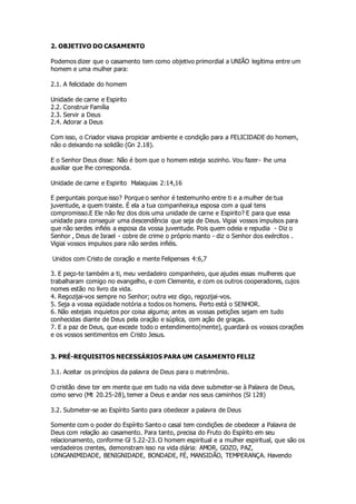 2. OBJETIVO DO CASAMENTO 
Podemos dizer que o casamento tem como objetivo primordial a UNIÃO legítima entre um 
homem e uma mulher para: 
2.1. A felicidade do homem 
Unidade de carne e Espirito 
2.2. Construir Família 
2.3. Servir a Deus 
2.4. Adorar a Deus 
Com isso, o Criador visava propiciar ambiente e condição para a FELICIDADE do homem, 
não o deixando na solidão (Gn 2.18). 
E o Senhor Deus disse: Não é bom que o homem esteja sozinho. Vou fazer- lhe uma 
auxiliar que lhe corresponda. 
Unidade de carne e Espirito Malaquias 2:14,16 
E perguntais porque isso? Porque o senhor é testemunho entre ti e a mulher de tua 
juventude, a quem traiste. É ela a tua companheira,a esposa com a qual tens 
compromisso.E Ele não fez dos dois uma unidade de carne e Espirito? E para que essa 
unidade para conseguir uma descendência que seja de Deus. Vigiai vossos impulsos para 
que não serdes infiéis a esposa da vossa juventude. Pois quem odeia e repudia - Diz o 
Senhor , Deus de Israel - cobre de crime o próprio manto - diz o Senhor dos exércitos . 
Vigiai vossos impulsos para não serdes infiéis. 
Unidos com Cristo de coração e mente Felipenses 4:6,7 
3. E peço-te também a ti, meu verdadeiro companheiro, que ajudes essas mulheres que 
trabalharam comigo no evangelho, e com Clemente, e com os outros cooperadores, cujos 
nomes estão no livro da vida. 
4. Regozijai-vos sempre no Senhor; outra vez digo, regozijai-vos. 
5. Seja a vossa eqüidade notória a todos os homens. Perto está o SENHOR. 
6. Não estejais inquietos por coisa alguma; antes as vossas petições sejam em tudo 
conhecidas diante de Deus pela oração e súplica, com ação de graças. 
7. E a paz de Deus, que excede todo o entendimento(mente), guardará os vossos corações 
e os vossos sentimentos em Cristo Jesus. 
3. PRÉ-REQUISITOS NECESSÁRIOS PARA UM CASAMENTO FELIZ 
3.1. Aceitar os princípios da palavra de Deus para o matrimônio. 
O cristão deve ter em mente que em tudo na vida deve submeter-se à Palavra de Deus, 
como servo (Mt 20.25-28), temer a Deus e andar nos seus caminhos (Sl 128) 
3.2. Submeter-se ao Espírito Santo para obedecer a palavra de Deus 
Somente com o poder do Espírito Santo o casal tem condições de obedecer a Palavra de 
Deus com relação ao casamento. Para tanto, precisa do Fruto do Espírito em seu 
relacionamento, conforme Gl 5.22-23. O homem espiritual e a mulher espiritual, que são os 
verdadeiros crentes, demonstram isso na vida diária: AMOR, GOZO, PAZ, 
LONGANIMIDADE, BENIGNIDADE, BONDADE, FÉ, MANSIDÃO, TEMPERANÇA. Havendo 
 