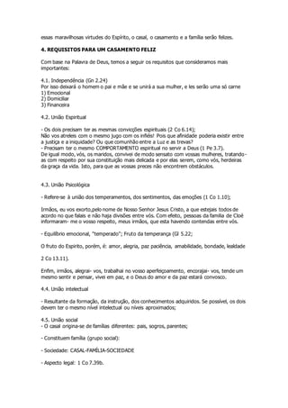 essas maravilhosas virtudes do Espírito, o casal, o casamento e a família serão felizes. 
4. REQUISITOS PARA UM CASAMENTO FELIZ 
Com base na Palavra de Deus, temos a seguir os requisitos que consideramos mais 
importantes: 
4.1. Independência (Gn 2.24) 
Por isso deixará o homem o pai e mãe e se unirá a sua mulher, e les serão uma só carne 
1) Emocional 
2) Domiciliar 
3) Financeira 
4.2. União Espiritual 
- Os dois precisam ter as mesmas convicções espirituais (2 Co 6.14); 
Não vos atreleis com o mesmo jugo com os infiéis! Pois que afinidade poderia existir entre 
a justiça e a iniquidade? Ou que comunhão entre a Luz e as trevas? 
- Precisam ter o mesmo COMPORTAMENTO espiritual no servir a Deus (1 Pe 3.7). 
De igual modo, vós, os maridos, convivei de modo sensato com vossas mulheres, tratando-as 
com respeito por sua constituição mais delicada e por elas serem, como vós, herdeiras 
da graça da vida. Isto, para que as vossas preces não encontrem obstáculos. 
4.3. União Psicológica 
- Refere-se à união dos temperamentos, dos sentimentos, das emoções (1 Co 1.10); 
Irmãos, eu vos exorto,pelo nome de Nosso Senhor Jesus Cristo, a que estejais todos de 
acordo no que falais e não haja divisões entre vós. Com efeito, pessoas da familia de Cloé 
informaram- me o vosso respeito, meus irmãos, que esta havendo contendas entre vós. 
- Equilíbrio emocional, "temperado"; Fruto da temperança (Gl 5.22; 
O fruto do Espirito, porém, é: amor, alegria, paz paciência, amabilidade, bondade, lealdade 
2 Co 13.11). 
Enfim, irmãos, alegrai- vos, trabalhai no vosso aperfeiçoamento, encorajai- vos, tende um 
mesmo sentir e pensar, vivei em paz, e o Deus do amor e da paz estará convosco. 
4.4. União intelectual 
- Resultante da formação, da instrução, dos conhecimentos adquiridos. Se possível, os dois 
devem ter o mesmo nível intelectual ou níveis aproximados; 
4.5. União social 
- O casal origina-se de famílias diferentes: pais, sogros, parentes; 
- Constituem família (grupo social): 
- Sociedade: CASAL-FAMÍLIA-SOCIEDADE 
- Aspecto legal: 1 Co 7.39b. 
 